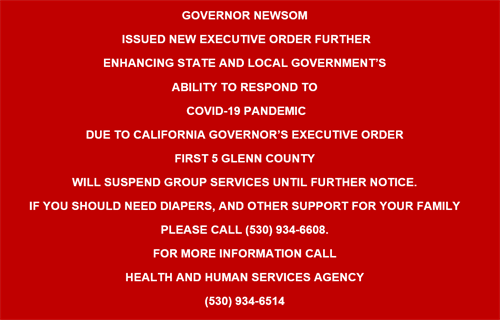 GOVERNOR NEWSOM  ISSUED NEW EXECUTIVE ORDER FURTHER  ENHANCING STATE AND LOCAL GOVERNMENT'S  ABILITY TO RESPOND TO  COVID-19 PANDEMIC DUE TO CALIFORNIA GOVERNOR'S EXECUTIVE ORDER FIRST 5 GLENN COUNTY WILL SUSPEND GROUP SERVICES UNTIL FURTHER NOTICE. IF YOU SHOULD NEED DIAPERS, AND OTHER SUPPORT FOR YOUR FAMILY PLEASE CALL (530) 934-6608.  FOR MORE INFORMATION CALL  HEALTH AND HUMAN SERVICES AGENCY (530) 934-6514